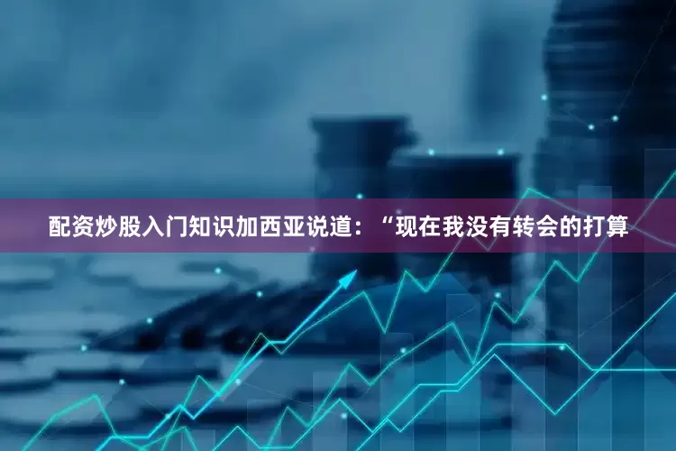配资炒股入门知识加西亚说道：“现在我没有转会的打算