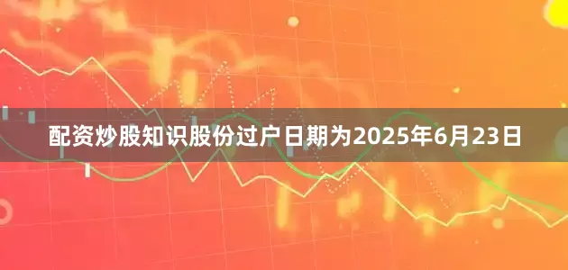 配资炒股知识股份过户日期为2025年6月23日