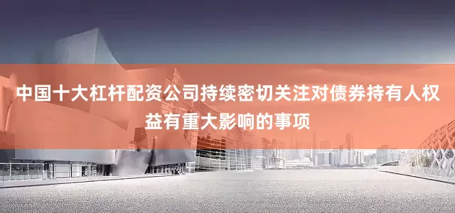 中国十大杠杆配资公司持续密切关注对债券持有人权益有重大影响的事项