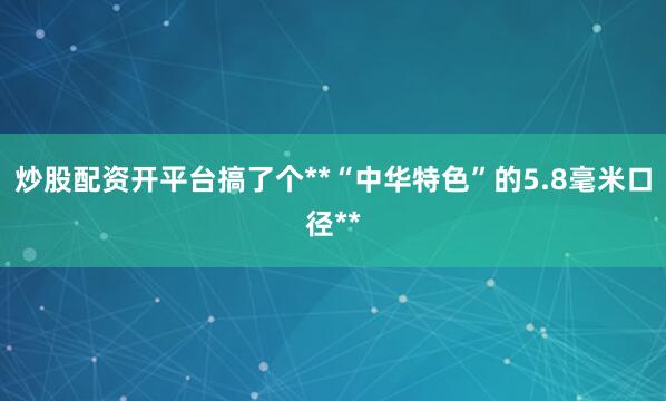 炒股配资开平台搞了个**“中华特色”的5.8毫米口径**