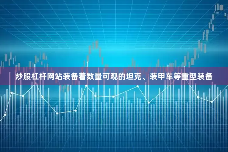 炒股杠杆网站装备着数量可观的坦克、装甲车等重型装备