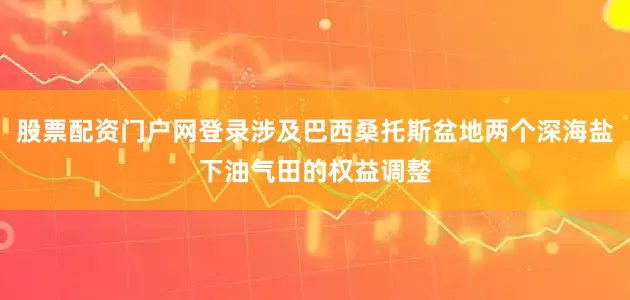 股票配资门户网登录涉及巴西桑托斯盆地两个深海盐下油气田的权益调整