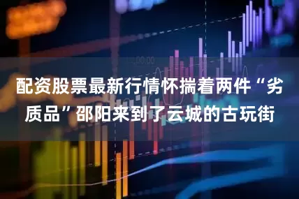 配资股票最新行情怀揣着两件“劣质品”邵阳来到了云城的古玩街