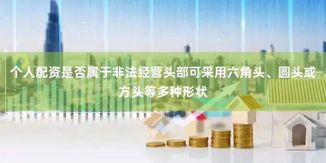 个人配资是否属于非法经营头部可采用六角头、圆头或方头等多种形状