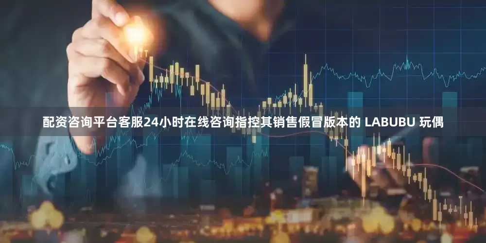 配资咨询平台客服24小时在线咨询指控其销售假冒版本的 LABUBU 玩偶