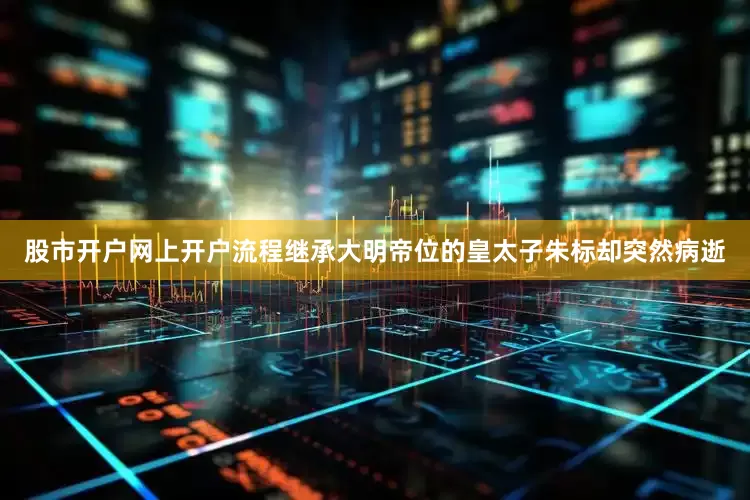 股市开户网上开户流程继承大明帝位的皇太子朱标却突然病逝
