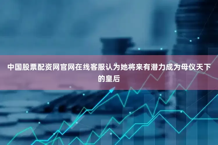 中国股票配资网官网在线客服认为她将来有潜力成为母仪天下的皇后