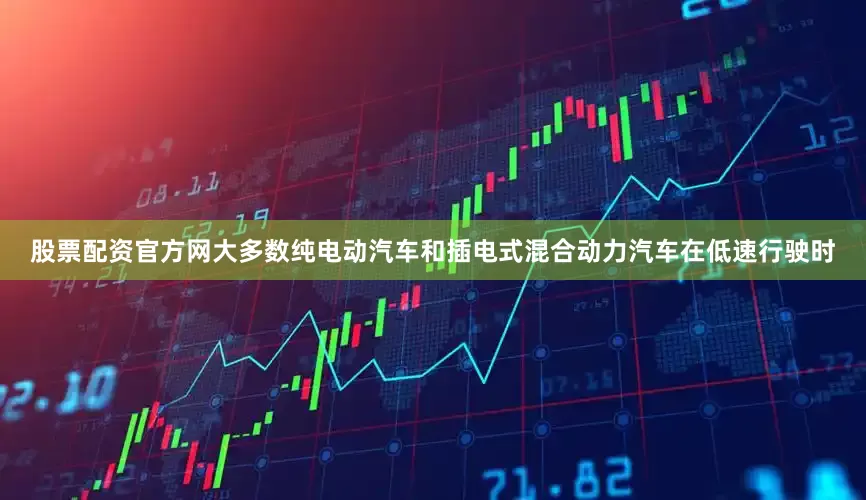 股票配资官方网大多数纯电动汽车和插电式混合动力汽车在低速行驶时