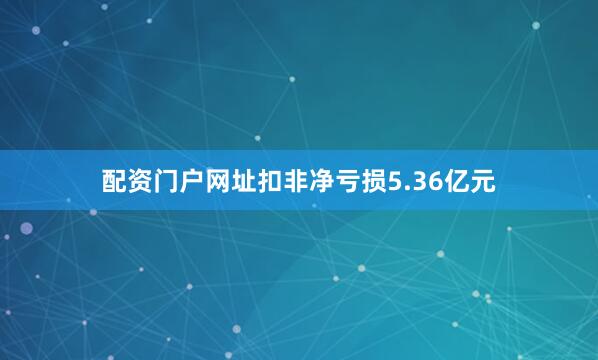 配资门户网址扣非净亏损5.36亿元