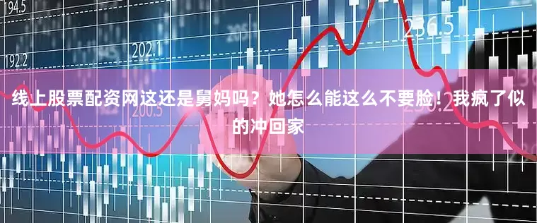 线上股票配资网这还是舅妈吗？她怎么能这么不要脸！我疯了似的冲回家