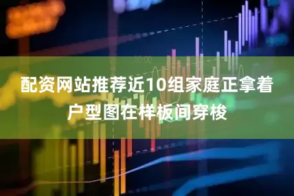 配资网站推荐近10组家庭正拿着户型图在样板间穿梭