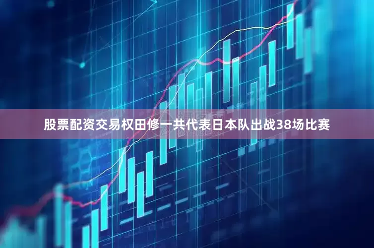 股票配资交易权田修一共代表日本队出战38场比赛